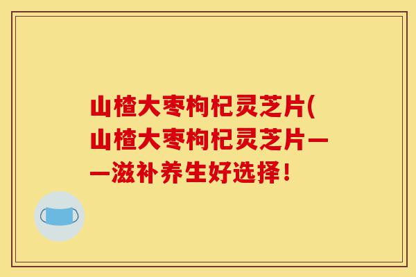 山楂大枣枸杞灵芝片(山楂大枣枸杞灵芝片——滋补养生好选择！-第1张图片-灵芝之家