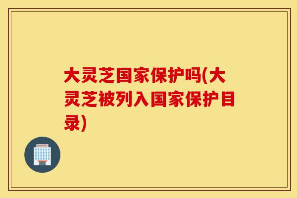 大灵芝国家保护吗(大灵芝被列入国家保护目录)-第1张图片-灵芝之家 大灵芝国家保护吗(大灵芝被列入国家保护目录)-第1张图片-灵芝之家