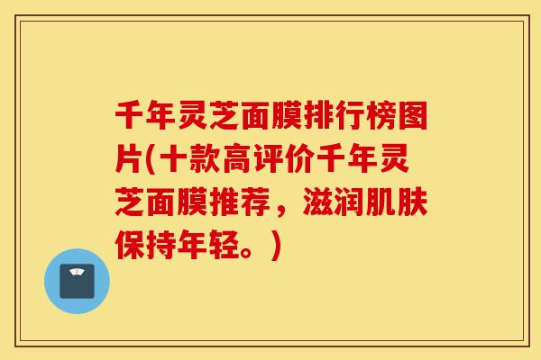 千年灵芝面膜排行榜图片(十款高评价千年灵芝面膜推荐,滋润肌肤保持年轻。)-第1张图片-灵芝之家 千年灵芝面膜排行榜图片(十款高评价千年灵芝面膜推荐,滋润肌肤保持年轻。)-第1张图片-灵芝之家