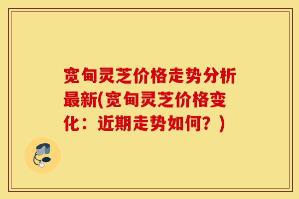 宽甸灵芝价格走势分析最新(宽甸灵芝价格变化:近期走势如何?)-第1张图片-灵芝之家 宽甸灵芝价格走势分析最新(宽甸灵芝价格变化:近期走势如何?)-第1张图片-灵芝之家