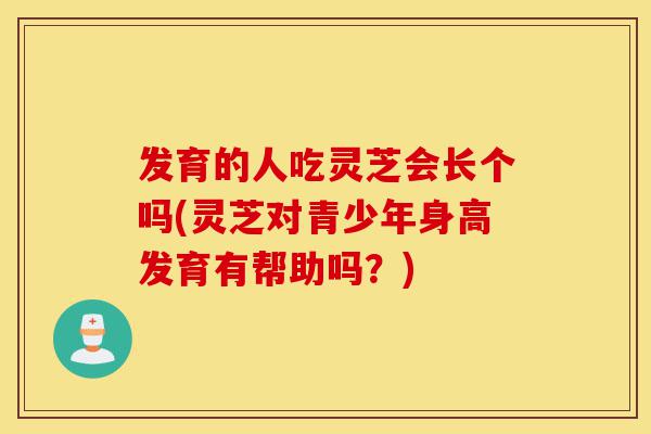 发育的人吃灵芝会长个吗(灵芝对青少年身高发育有帮助吗？)-第1张图片-灵芝之家