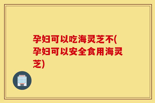 孕妇可以吃海灵芝不(孕妇可以安全食用海灵芝)-第1张图片-灵芝之家