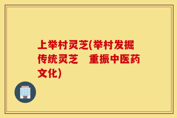 上举村灵芝(举村发掘传统灵芝 重振中医药文化)-第1张图片-灵芝之家 上举村灵芝(举村发掘传统灵芝 重振中医药文化)-第1张图片-灵芝之家