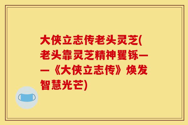 大侠立志传老头灵芝(老头靠灵芝精神矍铄——《大侠立志传》焕发智慧光芒)-第1张图片-灵芝之家