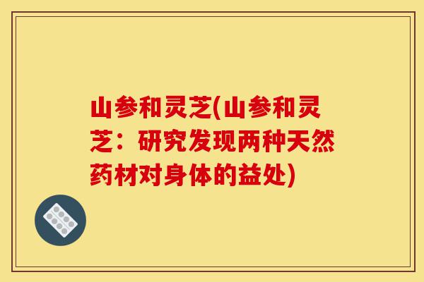 山参和灵芝(山参和灵芝:研究发现两种天然药材对身体的益处)-第1张图片-灵芝之家 山参和灵芝(山参和灵芝:研究发现两种天然药材对身体的益处)-第1张图片-灵芝之家