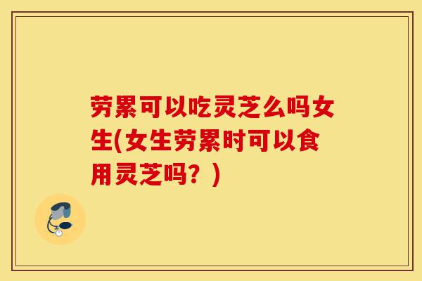 劳累可以吃灵芝么吗女生(女生劳累时可以食用灵芝吗?)-第1张图片-灵芝之家 劳累可以吃灵芝么吗女生(女生劳累时可以食用灵芝吗?)-第1张图片-灵芝之家