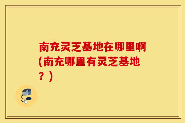南充灵芝基地在哪里啊(南充哪里有灵芝基地?)-第1张图片-灵芝之家 南充灵芝基地在哪里啊(南充哪里有灵芝基地?)-第1张图片-灵芝之家