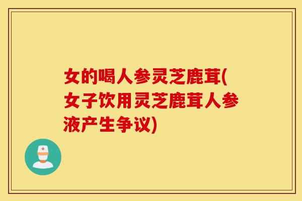 女的喝人参灵芝鹿茸(女子饮用灵芝鹿茸人参液产生争议)-第1张图片-灵芝之家 女的喝人参灵芝鹿茸(女子饮用灵芝鹿茸人参液产生争议)-第1张图片-灵芝之家