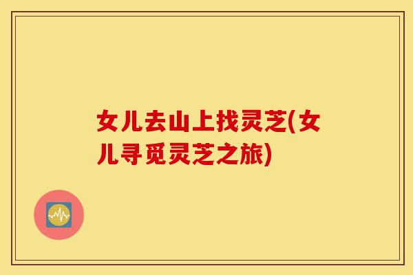 女儿去山上找灵芝(女儿寻觅灵芝之旅)-第1张图片-灵芝之家 女儿去山上找灵芝(女儿寻觅灵芝之旅)-第1张图片-灵芝之家