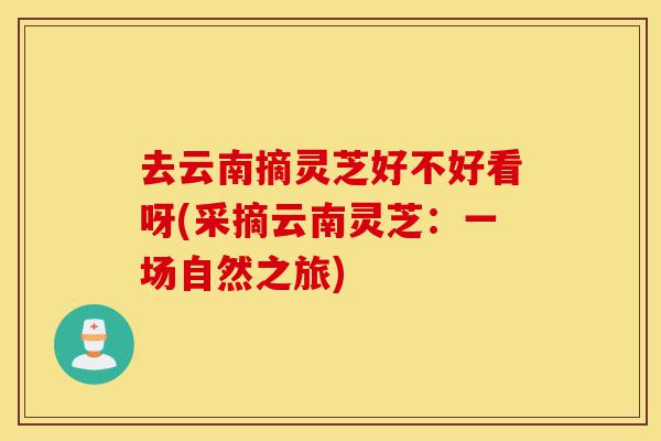 去云南摘灵芝好不好看呀(采摘云南灵芝:一场自然之旅)-第1张图片-灵芝之家 去云南摘灵芝好不好看呀(采摘云南灵芝:一场自然之旅)-第1张图片-灵芝之家