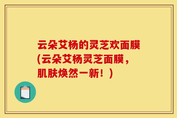 云朵艾杨的灵芝欢面膜(云朵艾杨灵芝面膜,肌肤焕然一新!)-第1张图片-灵芝之家 云朵艾杨的灵芝欢面膜(云朵艾杨灵芝面膜,肌肤焕然一新!)-第1张图片-灵芝之家