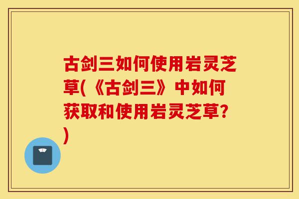 古剑三如何使用岩灵芝草(《古剑三》中如何获取和使用岩灵芝草?)-第1张图片-灵芝之家 古剑三如何使用岩灵芝草(《古剑三》中如何获取和使用岩灵芝草?)-第1张图片-灵芝之家