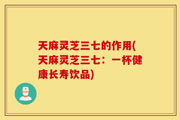 天麻灵芝三七的作用(天麻灵芝三七：一杯健康长寿饮品)-第1张图片-灵芝之家