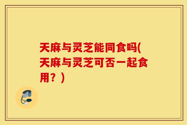 天麻与灵芝能同食吗(天麻与灵芝可否一起食用?)-第1张图片-灵芝之家 天麻与灵芝能同食吗(天麻与灵芝可否一起食用?)-第1张图片-灵芝之家