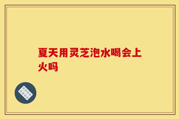夏天用灵芝泡水喝会上火吗-第1张图片-灵芝之家 夏天用灵芝泡水喝会上火吗-第1张图片-灵芝之家