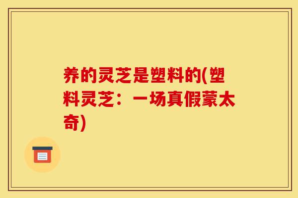 养的灵芝是塑料的(塑料灵芝:一场真假蒙太奇)-第1张图片-灵芝之家 养的灵芝是塑料的(塑料灵芝:一场真假蒙太奇)-第1张图片-灵芝之家