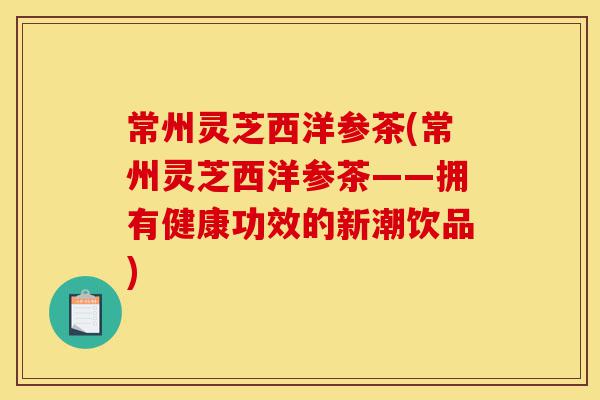 常州灵芝西洋参茶(常州灵芝西洋参茶——拥有健康功效的新潮饮品)-第1张图片-灵芝之家