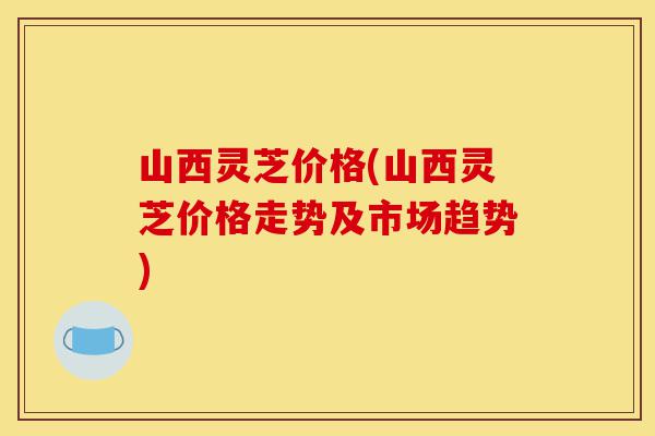 山西灵芝价格(山西灵芝价格走势及市场趋势)-第1张图片-灵芝之家