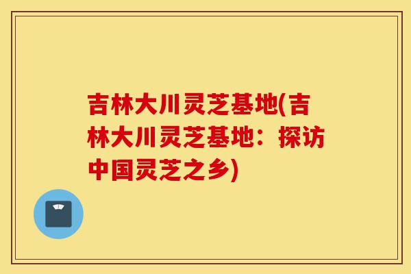 吉林大川灵芝基地(吉林大川灵芝基地：探访中国灵芝之乡)-第1张图片-灵芝之家