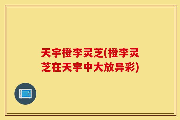 天宇橙李灵芝(橙李灵芝在天宇中大放异彩)-第1张图片-灵芝之家 天宇橙李灵芝(橙李灵芝在天宇中大放异彩)-第1张图片-灵芝之家