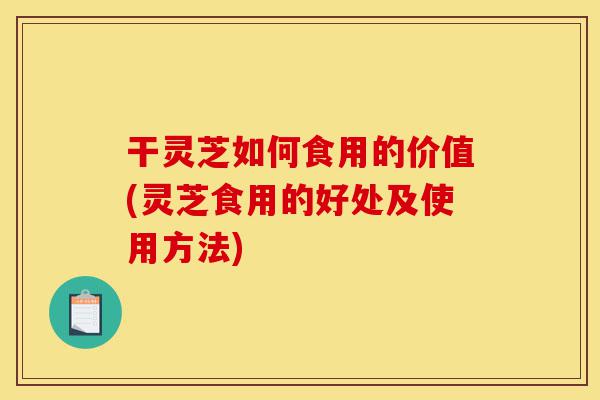 干灵芝如何食用的价值(灵芝食用的好处及使用方法)-第1张图片-灵芝之家