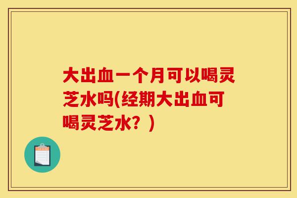 大出血一个月可以喝灵芝水吗(经期大出血可喝灵芝水？)-第1张图片-灵芝之家