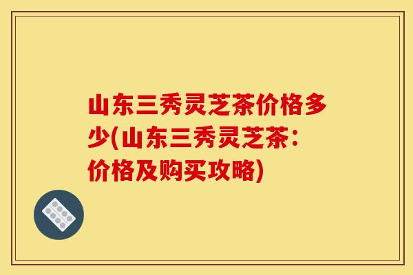 山东三秀灵芝茶价格多少(山东三秀灵芝茶:价格及购买攻略)-第1张图片-灵芝之家 山东三秀灵芝茶价格多少(山东三秀灵芝茶:价格及购买攻略)-第1张图片-灵芝之家