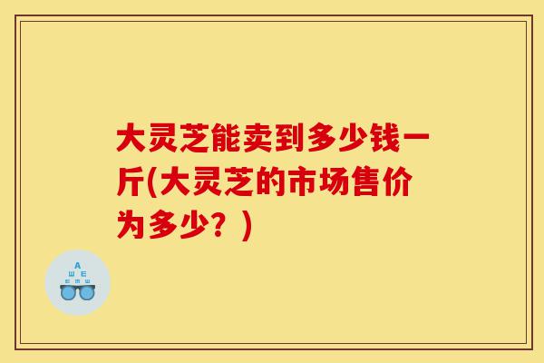 大灵芝能卖到多少钱一斤(大灵芝的市场售价为多少?)-第1张图片-灵芝之家 大灵芝能卖到多少钱一斤(大灵芝的市场售价为多少?)-第1张图片-灵芝之家