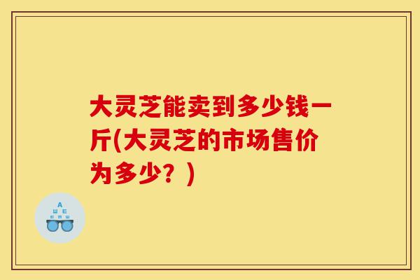 大灵芝能卖到多少钱一斤(大灵芝的市场售价为多少？)-第1张图片-灵芝之家