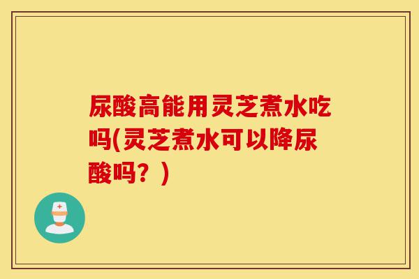 尿酸高能用灵芝煮水吃吗(灵芝煮水可以降尿酸吗?)-第1张图片-灵芝之家 尿酸高能用灵芝煮水吃吗(灵芝煮水可以降尿酸吗?)-第1张图片-灵芝之家