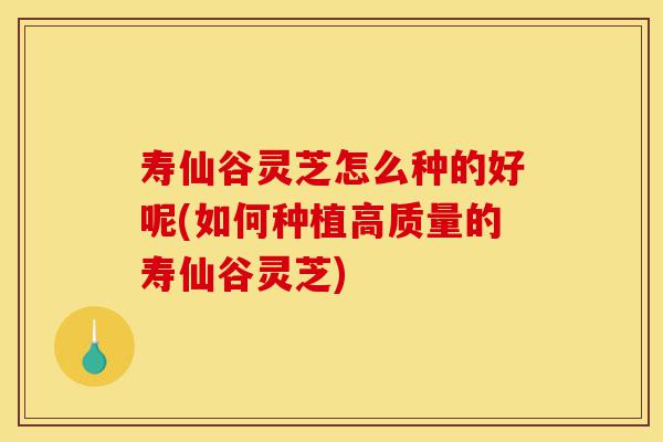 寿仙谷灵芝怎么种的好呢(如何种植高质量的寿仙谷灵芝)-第1张图片-灵芝之家