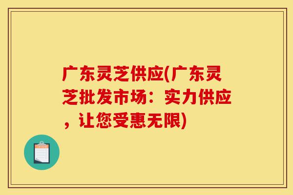 广东灵芝供应(广东灵芝批发市场：实力供应，让您受惠无限)-第1张图片-灵芝之家