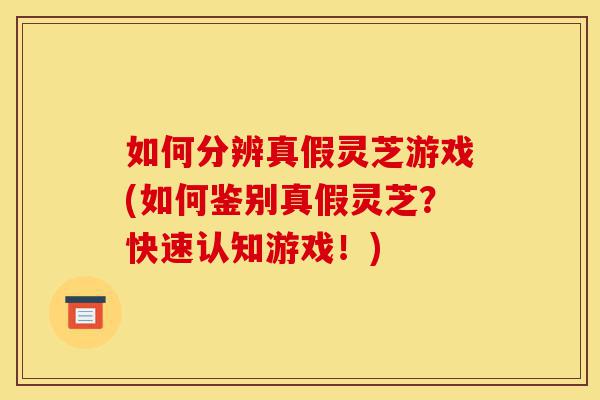 如何分辨真假灵芝游戏(如何鉴别真假灵芝？快速认知游戏！)-第1张图片-灵芝之家