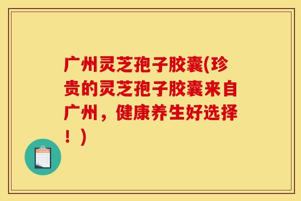 广州灵芝孢子胶囊(珍贵的灵芝孢子胶囊来自广州，健康养生好选择！)-第1张图片-灵芝之家
