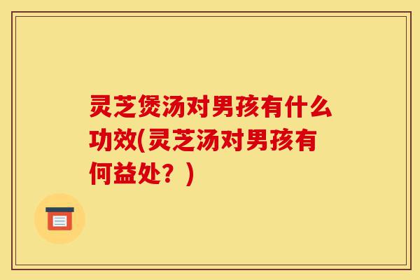 灵芝煲汤对男孩有什么功效(灵芝汤对男孩有何益处?)-第1张图片-灵芝之家 灵芝煲汤对男孩有什么功效(灵芝汤对男孩有何益处?)-第1张图片-灵芝之家