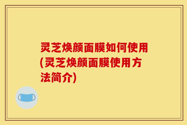 灵芝焕颜面膜如何使用(灵芝焕颜面膜使用方法简介)-第1张图片-灵芝之家 灵芝焕颜面膜如何使用(灵芝焕颜面膜使用方法简介)-第1张图片-灵芝之家