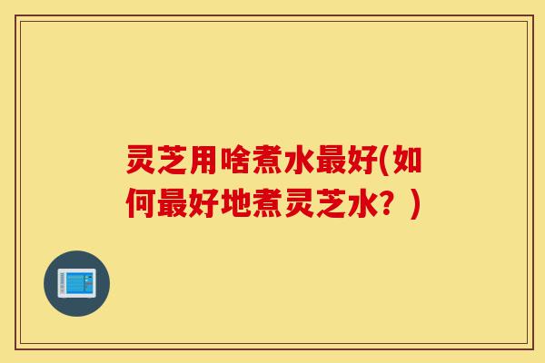 灵芝用啥煮水最好(如何最好地煮灵芝水?)-第1张图片-灵芝之家 灵芝用啥煮水最好(如何最好地煮灵芝水?)-第1张图片-灵芝之家
