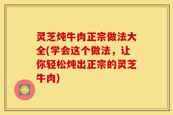 灵芝炖牛肉正宗做法大全(学会这个做法，让你轻松炖出正宗的灵芝牛肉)-第1张图片-灵芝之家