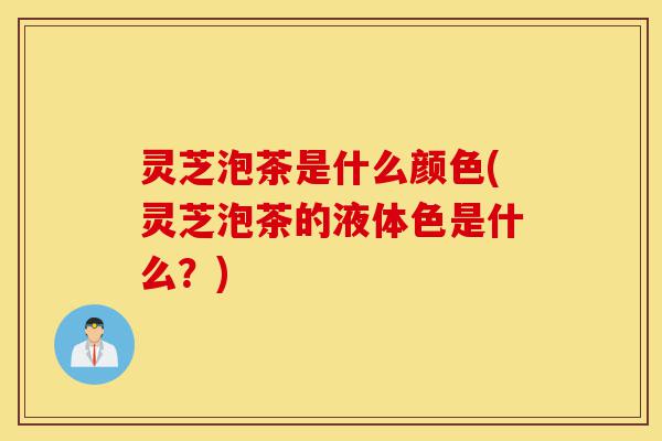灵芝泡茶是什么颜色(灵芝泡茶的液体色是什么?)-第1张图片-灵芝之家 灵芝泡茶是什么颜色(灵芝泡茶的液体色是什么?)-第1张图片-灵芝之家