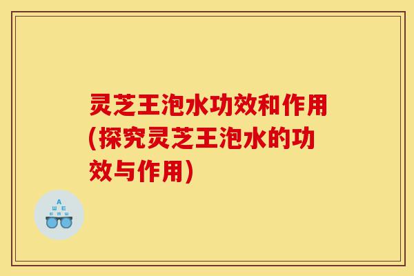 灵芝王泡水功效和作用(探究灵芝王泡水的功效与作用)-第1张图片-灵芝之家