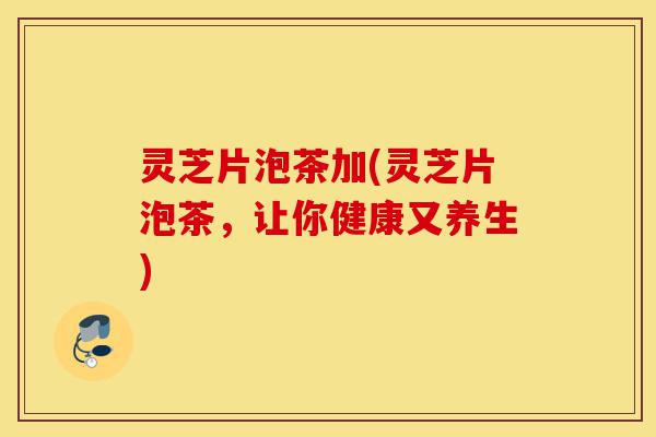 灵芝片泡茶加(灵芝片泡茶,让你健康又养生)-第1张图片-灵芝之家 灵芝片泡茶加(灵芝片泡茶,让你健康又养生)-第1张图片-灵芝之家
