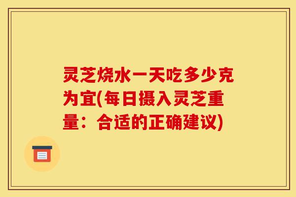 灵芝烧水一天吃多少克为宜(每日摄入灵芝重量：合适的正确建议)-第1张图片-灵芝之家