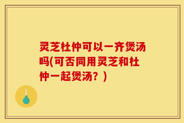 灵芝杜仲可以一齐煲汤吗(可否同用灵芝和杜仲一起煲汤?)-第1张图片-灵芝之家 灵芝杜仲可以一齐煲汤吗(可否同用灵芝和杜仲一起煲汤?)-第1张图片-灵芝之家