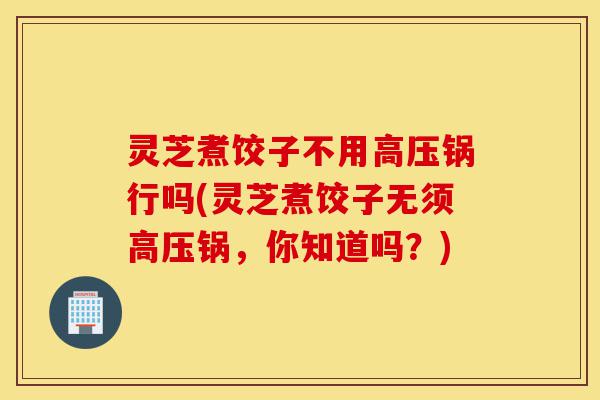 灵芝煮饺子不用高压锅行吗(灵芝煮饺子无须高压锅,你知道吗?)-第1张图片-灵芝之家 灵芝煮饺子不用高压锅行吗(灵芝煮饺子无须高压锅,你知道吗?)-第1张图片-灵芝之家