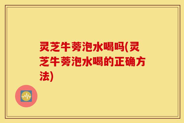 灵芝牛蒡泡水喝吗(灵芝牛蒡泡水喝的正确方法)-第1张图片-灵芝之家 灵芝牛蒡泡水喝吗(灵芝牛蒡泡水喝的正确方法)-第1张图片-灵芝之家
