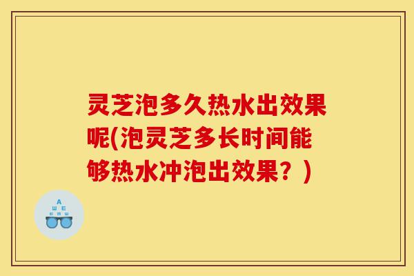 灵芝泡多久热水出效果呢(泡灵芝多长时间能够热水冲泡出效果？)-第1张图片-灵芝之家