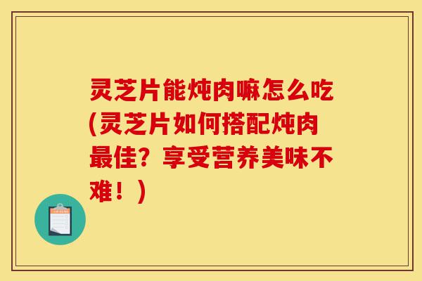 灵芝片能炖肉嘛怎么吃(灵芝片如何搭配炖肉最佳？享受营养美味不难！)-第1张图片-灵芝之家