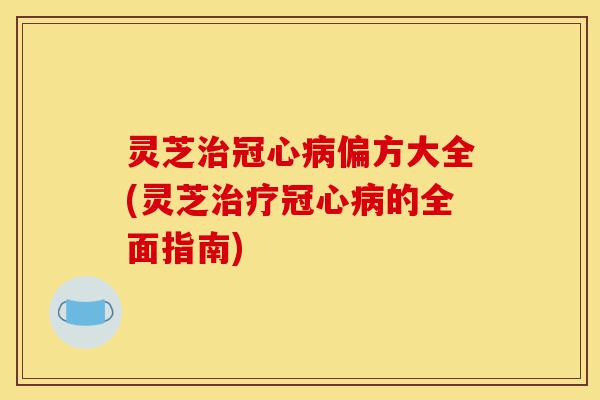 灵芝治冠心病偏方大全(灵芝治疗冠心病的全面指南)-第1张图片-灵芝之家