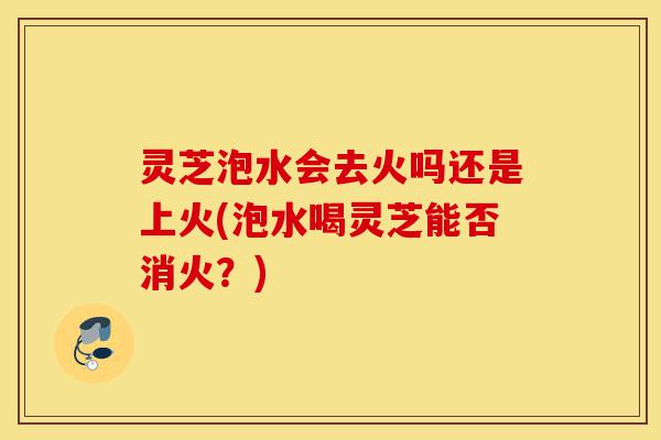 灵芝泡水会去火吗还是上火(泡水喝灵芝能否消火?)-第1张图片-灵芝之家 灵芝泡水会去火吗还是上火(泡水喝灵芝能否消火?)-第1张图片-灵芝之家