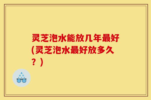 灵芝泡水能放几年最好(灵芝泡水最好放多久?)-第1张图片-灵芝之家 灵芝泡水能放几年最好(灵芝泡水最好放多久?)-第1张图片-灵芝之家